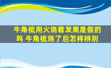 牛角梳用火烧着发黑是假的吗 牛角梳烧了后怎样辨别